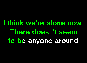 I think we're alone now.

There doesn't seem
to be anyone around