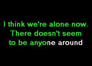 I think we're alone now.

There doesn't seem
to be anyone around