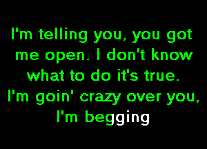 I'm telling you, you got
me open. I don't know
what to do it's true.
I'm goin' crazy over you,

I'm begging