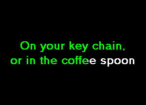 On your key chain,

or in the coffee spoon