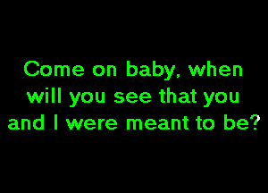 Come on baby, when

will you see that you
and I were meant to be?