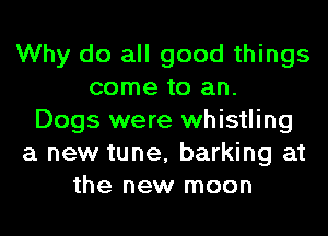 Why do all good things
come to an.
Dogs were whistling
a new tune, barking at
the new moon