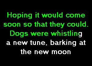 Hoping it would come
soon so that they could.
Dogs were whistling
a new tune, barking at
the new moon