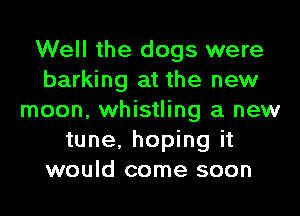 Well the dogs were
barking at the new
moon, whistling a new
tune, hoping it
would come soon