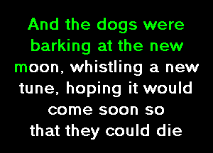 And the dogs were
barking at the new
moon, whistling a new
tune, hoping it would
come soon so
that they could die