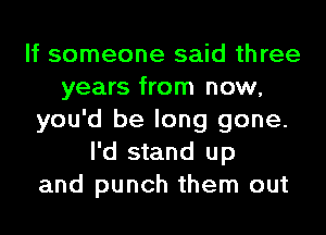 If someone said three
years from now,
you'd be long gone.
I'd stand up
and punch them out