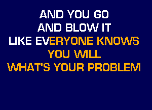 AND YOU GO
AND BLOW IT
LIKE EVERYONE KNOWS
YOU WILL
WHATS YOUR PROBLEM