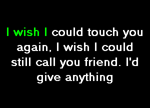 I wish I could touch you
again. I wish I could

still call you friend. I'd
give anything