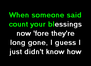 When someone said
count your blessings
now 'fore they're
long gone, I guess I
just didn't know how