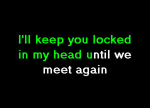 I'll keep you locked

in my head until we
meet again