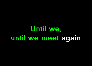 Until we,

until we meet again