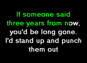 If someone said
three years from now,
you'd be long gone.
I'd stand up and punch
them out