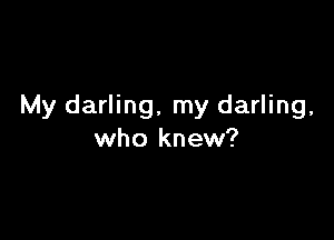 My darling, my darling,

who knew?