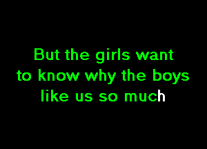 But the girls want

to know why the boys
like us so much
