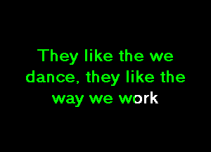 They like the we

dance. they like the
way we work