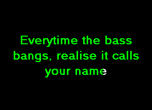 Everytime the bass

bangs. realise it calls
your name