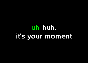 uh-huh,

it's your moment