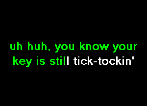 uh huh. you know your

key is still tick-tockin'