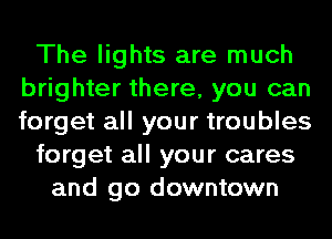 The lights are much
brighter there, you can
forget all your troubles

forget all your cares

and go downtown