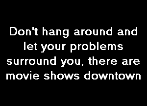 Don't hang around and
let your problems
surround you, there are
movie shows downtown