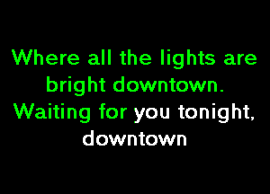 Where all the lights are
bright downtown.

Waiting for you tonight,
downtown