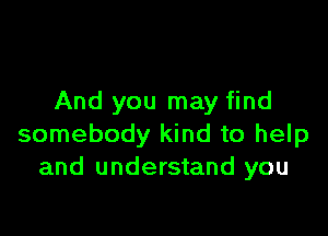 And you may find

somebody kind to help
and understand you