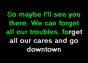 So maybe I'll see you
there. We can forget
all our troubles, forget
all our cares and go
downtown