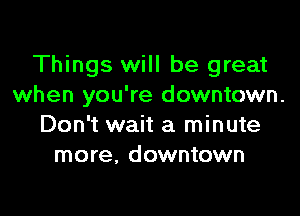 Things will be great
when you're downtown.

Don't wait a minute
more, downtown