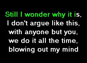 Still I wonder why it is,
I don't argue like this,
with anyone but you,
we do it all the time,
blowing out my mind