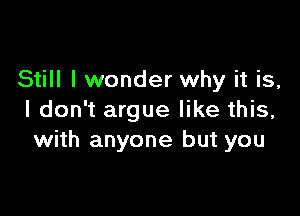 Still I wonder why it is,

I don't argue like this,
with anyone but you