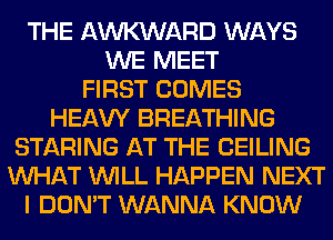 THE AWARD WAYS
WE MEET
FIRST COMES
HEAW BREATHING
STARING AT THE CEILING
WHAT WILL HAPPEN NEXT
I DON'T WANNA KNOW