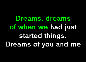 Dreams, dreams
of when we had just
started things.
Dreams of you and me