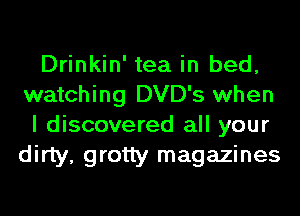 Drinkin' tea in bed,
watching DVD's when

I discovered all your
dirty, grotty magazines