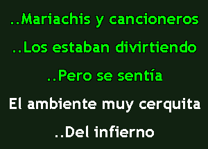 ..Mariachis y cancioneros
..Los estaban divirtiendo
..Pero se sentia
El ambiente muy cerquita

..Del infierno