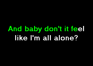 And baby don't it feel

like I'm all alone?