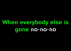 When everybody else is

gone no-no-no