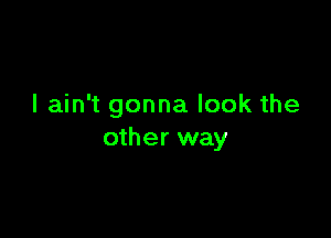 I ain't gonna look the

other way