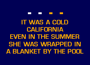 IT WAS A COLD
CALIFORNIA
EVEN IN THE SUMMER
SHE WAS WRAPPED IN
A BLANKET BY THE POOL