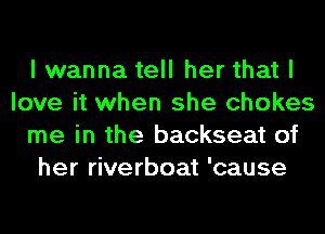 I wanna tell her that I
love it when she chokes
me in the backseat of
her riverboat 'cause