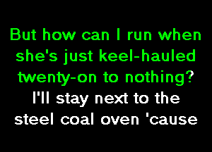 But how can I run when
she's just keel-hauled
twenty-on to nothing?

I'll stay next to the
steel coal oven 'cause