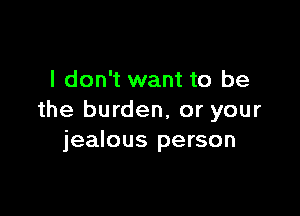 I don't want to be

the burden, or your
jealous person