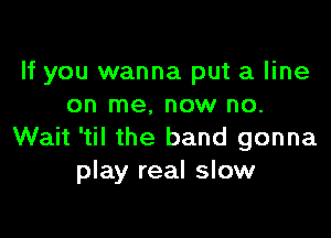 If you wanna put a line
on me, now no.

Wait 'til the band gonna
play real slow