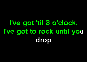 I've got 'til 3 o'clock.

I've got to rock until you
drop