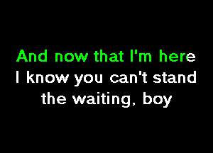 And now that I'm here

I know you can't stand
the waiting, boy