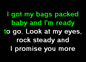 I got my bags packed
baby and I'm ready
to go. Look at my eyes,
rock steady and
I promise you more