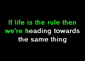 If life is the rule then

we're heading towards
the same thing