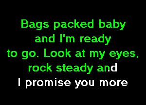 Bags packed baby
and I'm ready
to go. Look at my eyes,
rock steady and
I promise you more