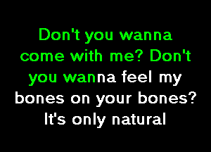 Don't you wanna
come with me? Don't
you wanna feel my
bones on your bones?
It's only natural