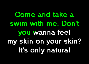 Come and take a
swim with me. Don't

you wanna feel
my skin on your skin?
It's only natural