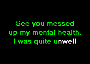 See you messed

up my mental health.
I was quite unwell